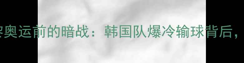 图片 🔥韩媒深度｜国乒巴黎奥运前的暗战：韩国队爆冷输球背后，藏着哪些反常信号？2