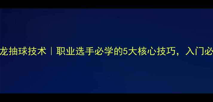 图片 🔥马龙抽球技术｜职业选手必学的5大核心技巧，入门必看！