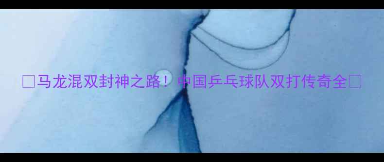 图片 🔥马龙混双封神之路！中国乒乓球队双打传奇全🔥