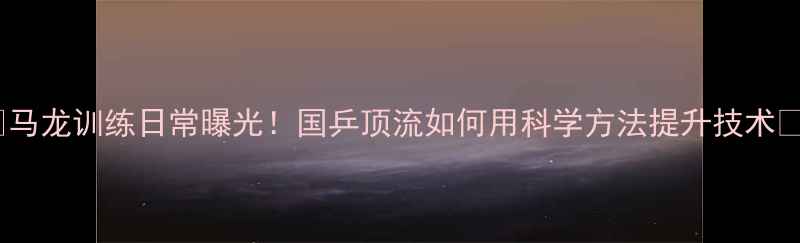 图片 🔥马龙训练日常曝光！国乒顶流如何用科学方法提升技术🔥1