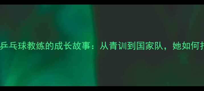 图片 🔥！中国首位女乒乓球教练的成长故事：从青训到国家队，她如何打破性别壁垒？1