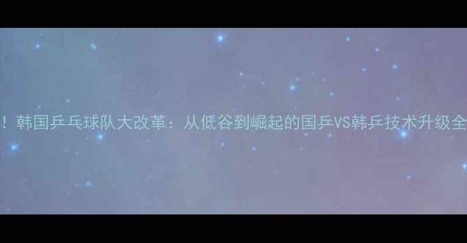 图片 🔥！韩国乒乓球队大改革：从低谷到崛起的国乒VS韩乒技术升级全🔥