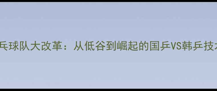 图片 🔥！韩国乒乓球队大改革：从低谷到崛起的国乒VS韩乒技术升级全🔥1