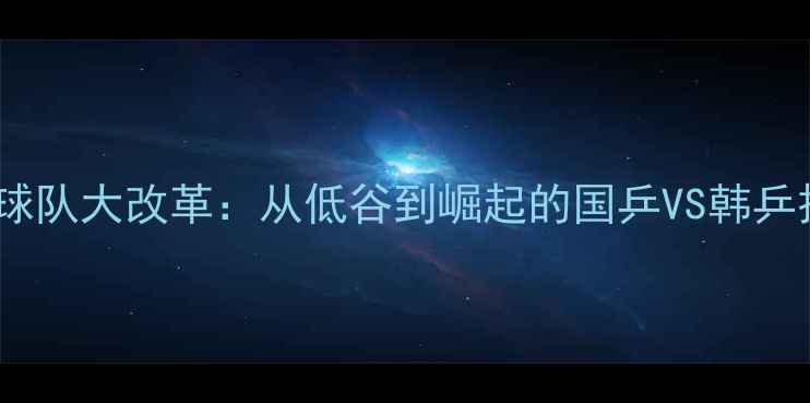 图片 🔥！韩国乒乓球队大改革：从低谷到崛起的国乒VS韩乒技术升级全🔥2