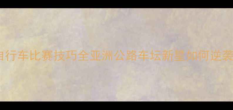 图片 🚴♀️宫金杰自行车比赛技巧全亚洲公路车坛新星如何逆袭成世界冠军？1
