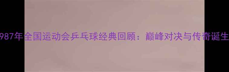 图片 1987年全国运动会乒乓球经典回顾：巅峰对决与传奇诞生1
