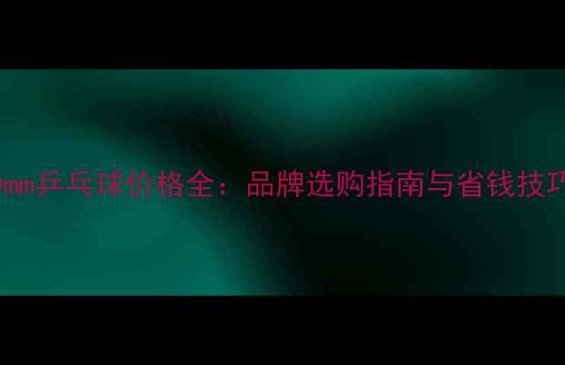 图片 40mm乒乓球价格全：品牌选购指南与省钱技巧2