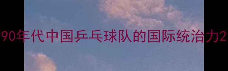 图片 90年代中国乒乓球队的国际统治力2