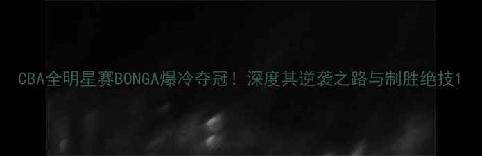 图片 CBA全明星赛BONGA爆冷夺冠！深度其逆袭之路与制胜绝技1