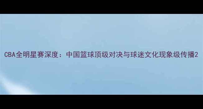 图片 CBA全明星赛深度：中国篮球顶级对决与球迷文化现象级传播2