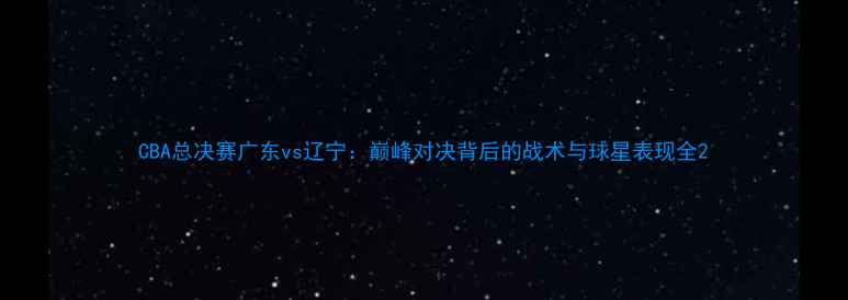 图片 CBA总决赛广东vs辽宁：巅峰对决背后的战术与球星表现全2