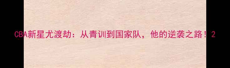 图片 CBA新星尤渡劫：从青训到国家队，他的逆袭之路！2