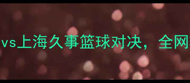 图片 CBA焦点战：浙江广厦vs上海久事篮球对决，全网转播平台及赛事前瞻1