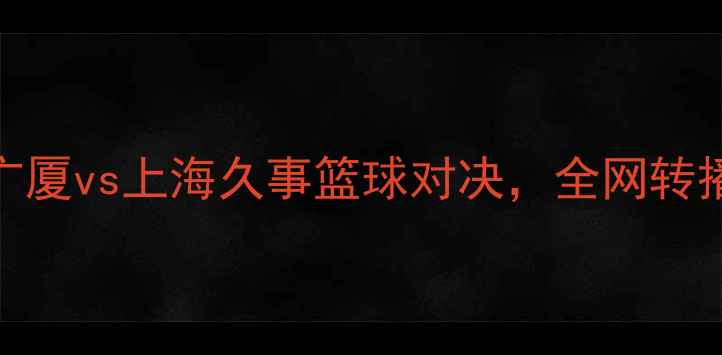 图片 CBA焦点战：浙江广厦vs上海久事篮球对决，全网转播平台及赛事前瞻2