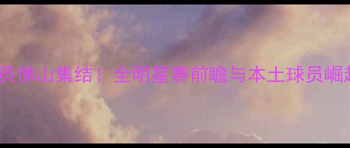 图片 CBA球员佛山集结！全明星赛前瞻与本土球员崛起分析