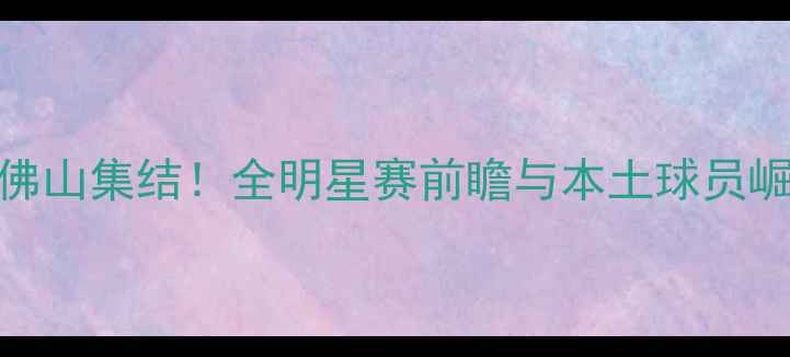 图片 CBA球员佛山集结！全明星赛前瞻与本土球员崛起分析2