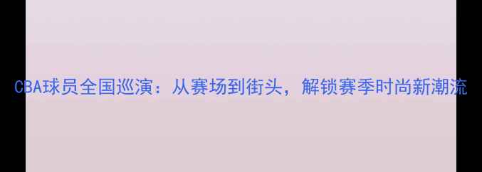 图片 CBA球员全国巡演：从赛场到街头，解锁赛季时尚新潮流
