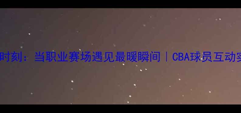 图片 CBA球员公主抱高光时刻：当职业赛场遇见最暖瞬间｜CBA球员互动实录｜CBA温情故事1