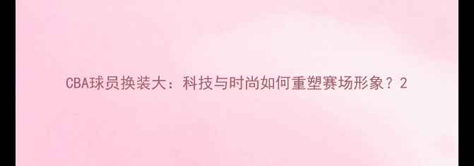 图片 CBA球员换装大：科技与时尚如何重塑赛场形象？2