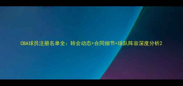 图片 CBA球员注册名单全：转会动态+合同细节+球队阵容深度分析2