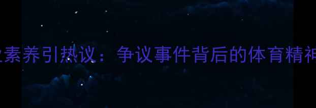 图片 CBA球员职业素养引热议：争议事件背后的体育精神与职业发展