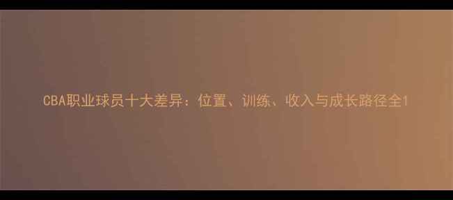图片 CBA职业球员十大差异：位置、训练、收入与成长路径全1