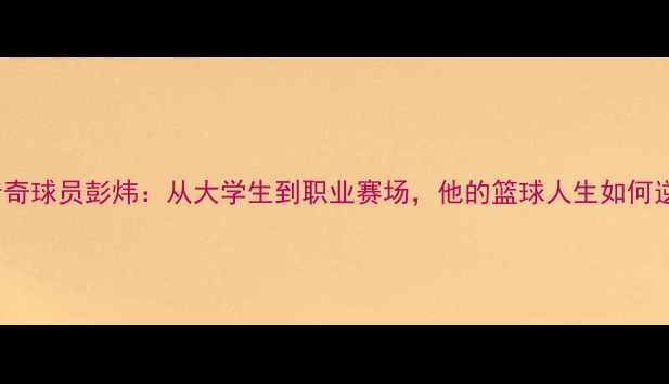 图片 CUBA传奇球员彭炜：从大学生到职业赛场，他的篮球人生如何逆袭？2