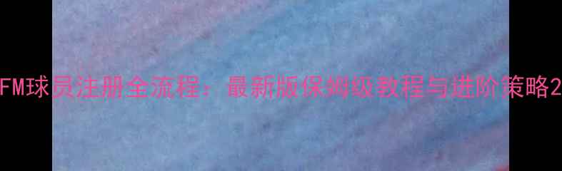 图片 FM球员注册全流程：最新版保姆级教程与进阶策略2