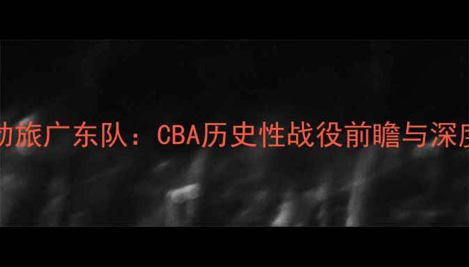 图片 NBA传奇马布里VSCBA劲旅广东队：CBA历史性战役前瞻与深度（附赛季数据对比）