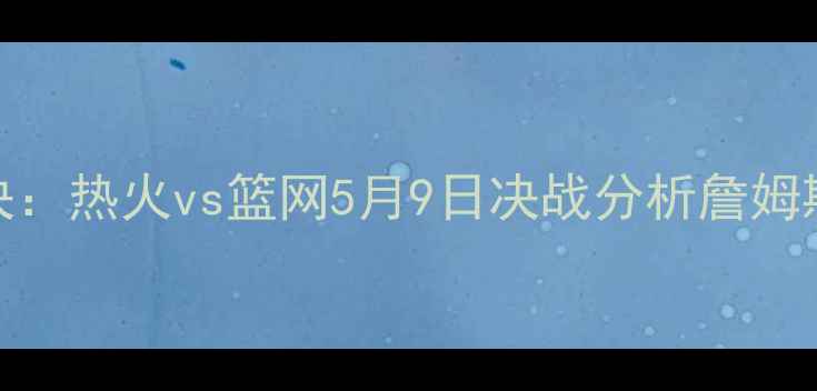 图片 NBA季后赛巅峰对决：热火vs篮网5月9日决战分析詹姆斯vs欧文终极碰撞1