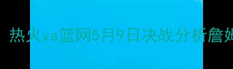 图片 NBA季后赛巅峰对决：热火vs篮网5月9日决战分析詹姆斯vs欧文终极碰撞2