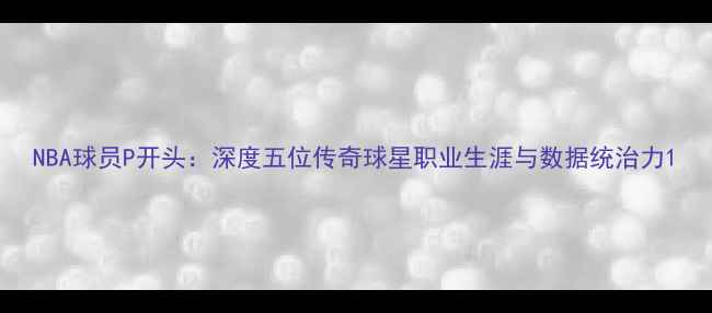 图片 NBA球员P开头：深度五位传奇球星职业生涯与数据统治力1