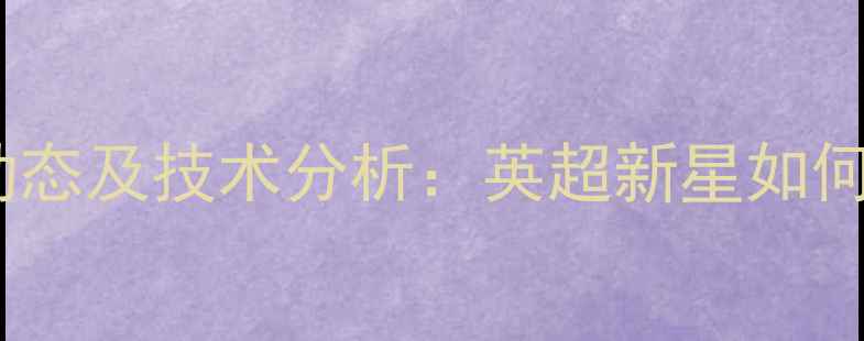 图片 Xavier球员最新动态及技术分析：英超新星如何成为战术核心？1