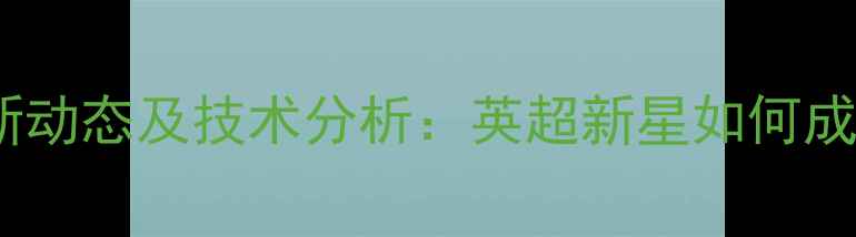 图片 Xavier球员最新动态及技术分析：英超新星如何成为战术核心？2
