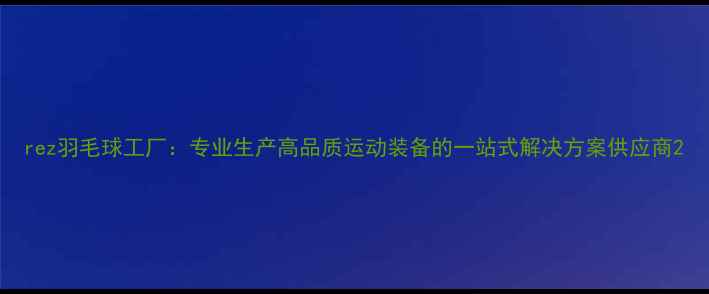 图片 rez羽毛球工厂：专业生产高品质运动装备的一站式解决方案供应商2