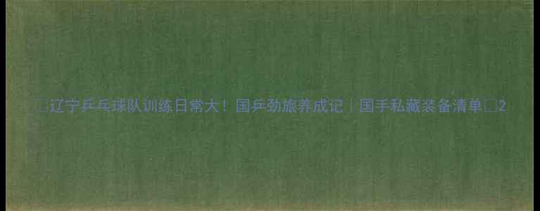 图片 ✨辽宁乒乓球队训练日常大！国乒劲旅养成记｜国手私藏装备清单🔥2