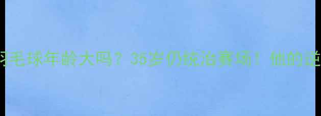 图片 ✨陆光祖羽毛球年龄大吗？35岁仍统治赛场！他的逆龄秘诀🔥1