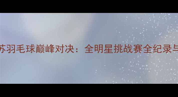 图片 上海VS江苏羽毛球巅峰对决：全明星挑战赛全纪录与赛事分析