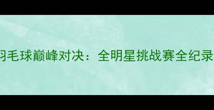 图片 上海VS江苏羽毛球巅峰对决：全明星挑战赛全纪录与赛事分析1