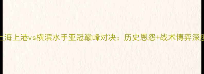 图片 上海上港vs横滨水手亚冠巅峰对决：历史恩怨+战术博弈深度