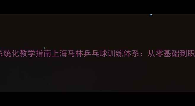 图片 专业级乒乓球教练系统化教学指南上海马林乒乓球训练体系：从零基础到职业赛事的进阶路径1