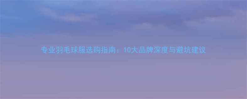 图片 专业羽毛球服选购指南：10大品牌深度与避坑建议