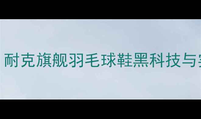 图片 专业运动装备：耐克旗舰羽毛球鞋黑科技与实战性能全测评
