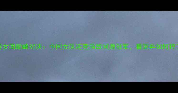 图片 世乒赛女团巅峰对决：中国女队连克强敌问鼎冠军，看国乒如何捍卫荣耀