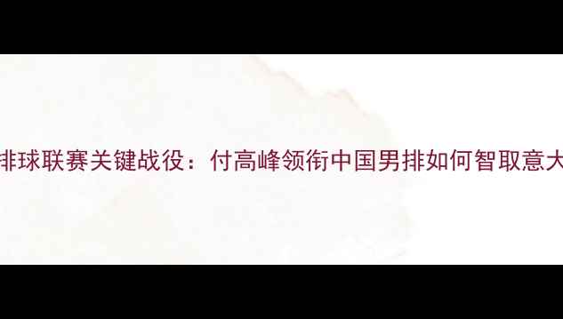 图片 世界排球联赛关键战役：付高峰领衔中国男排如何智取意大利全