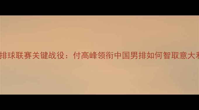 图片 世界排球联赛关键战役：付高峰领衔中国男排如何智取意大利全2