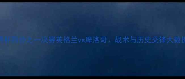 图片 世界杯四分之一决赛英格兰vs摩洛哥：战术与历史交锋大数据！