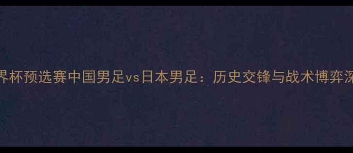 图片 世界杯预选赛中国男足vs日本男足：历史交锋与战术博弈深度
