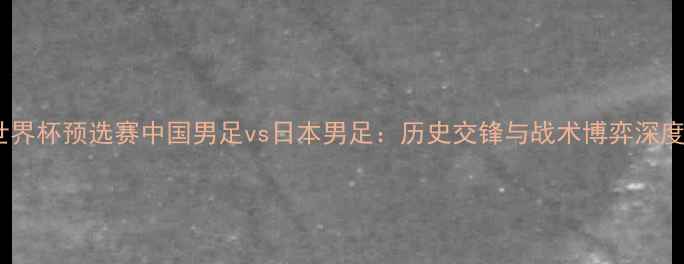 图片 世界杯预选赛中国男足vs日本男足：历史交锋与战术博弈深度1