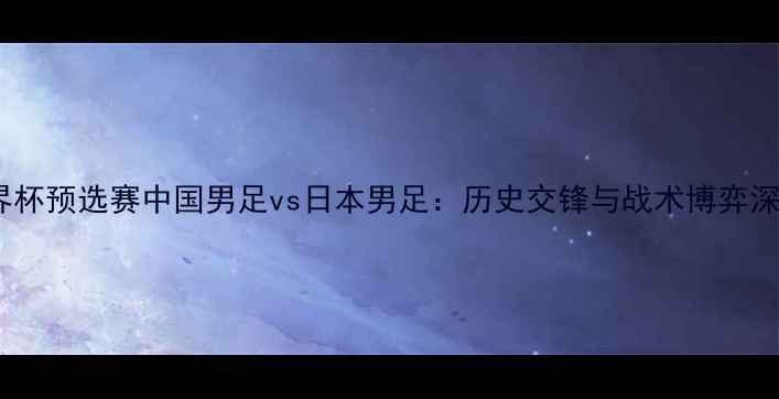 图片 世界杯预选赛中国男足vs日本男足：历史交锋与战术博弈深度2